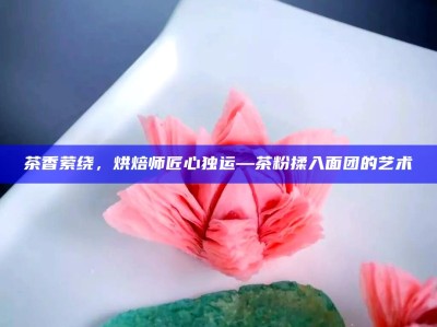 茶香萦绕，烘焙师匠心独运—茶粉揉入面团的艺术