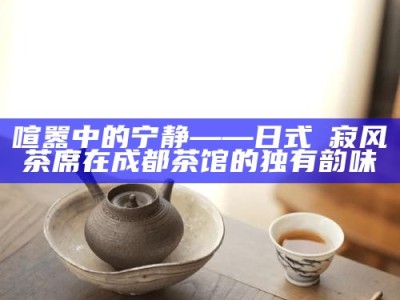 喧嚣中的宁静——日式侘寂风茶席在成都茶馆的独有韵味