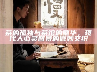 茶的孤独与茶馆的繁华，现代人心灵图景的微妙交织
