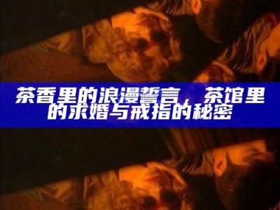 茶香里的浪漫誓言，茶馆里的求婚与戒指的秘密