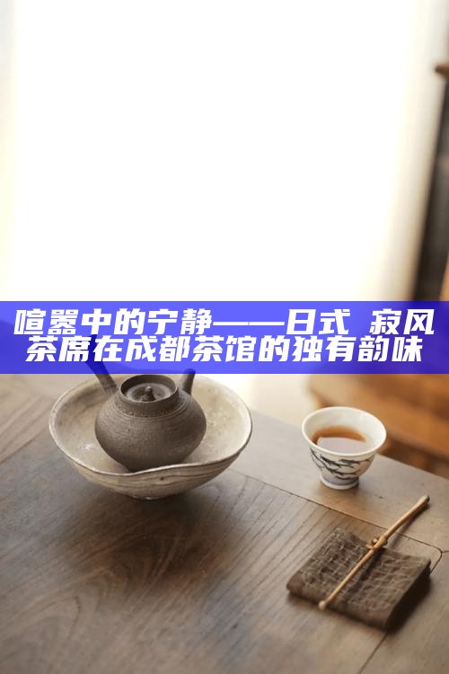 喧嚣中的宁静——日式侘寂风茶席在成都茶馆的独有韵味