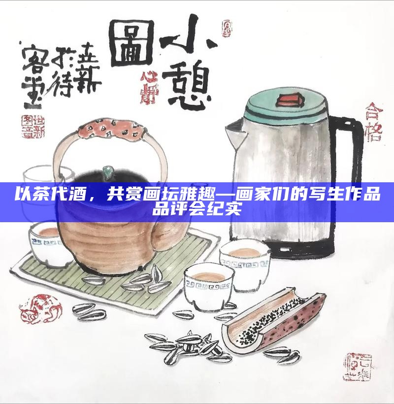 以茶代酒,共赏画坛雅趣—画家们的写生作品品评会纪实