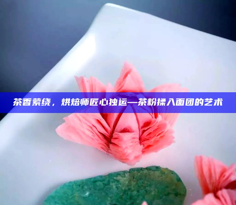 茶香萦绕，烘焙师匠心独运—茶粉揉入面团的艺术