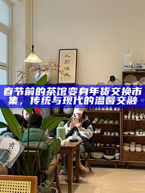 春节前的茶馆变身年货交换市集，传统与现代的温馨交融
